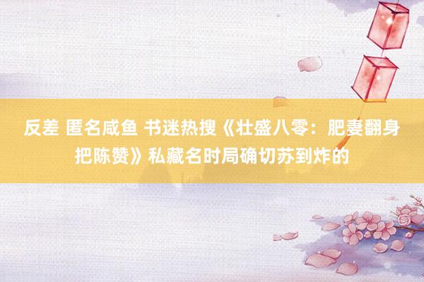 反差 匿名咸鱼 书迷热搜《壮盛八零：肥妻翻身把陈赞》私藏名时局确切苏到炸的