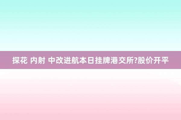 探花 内射 中改进航本日挂牌港交所?股价开平