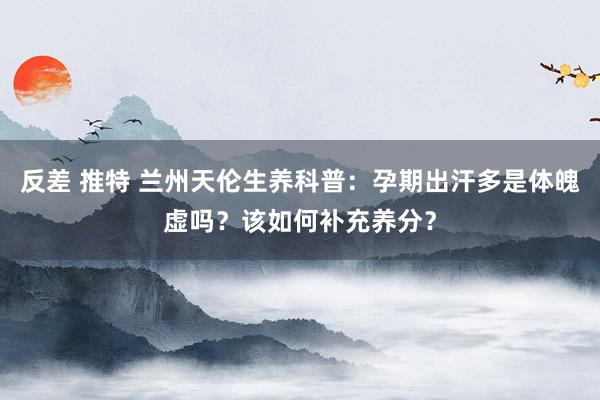 反差 推特 兰州天伦生养科普：孕期出汗多是体魄虚吗？该如何补充养分？