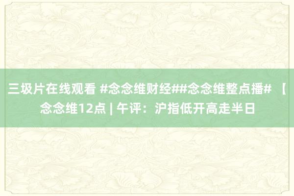 三圾片在线观看 #念念维财经##念念维整点播# 【念念维12点 | 午评：沪指低开高走半日