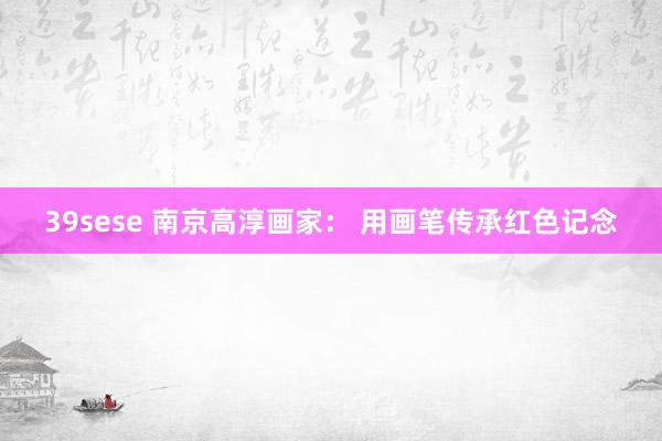 39sese 南京高淳画家： 用画笔传承红色记念