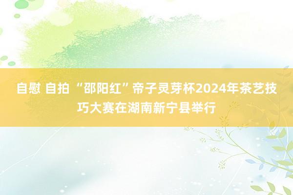 自慰 自拍 “邵阳红”帝子灵芽杯2024年茶艺技巧大赛在湖南新宁县举行
