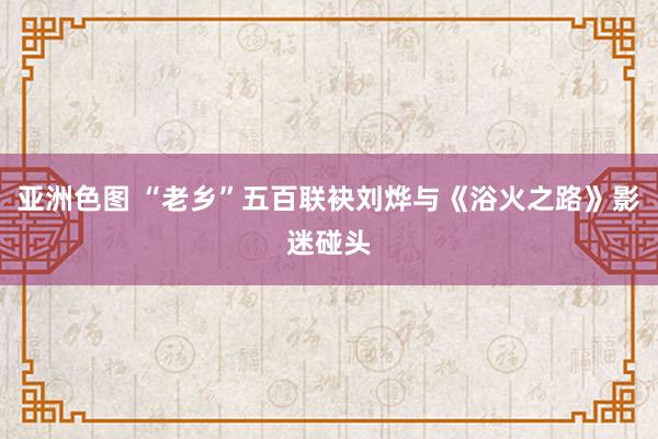 亚洲色图 “老乡”五百联袂刘烨与《浴火之路》影迷碰头