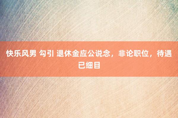快乐风男 勾引 退休金应公说念，非论职位，待遇已细目