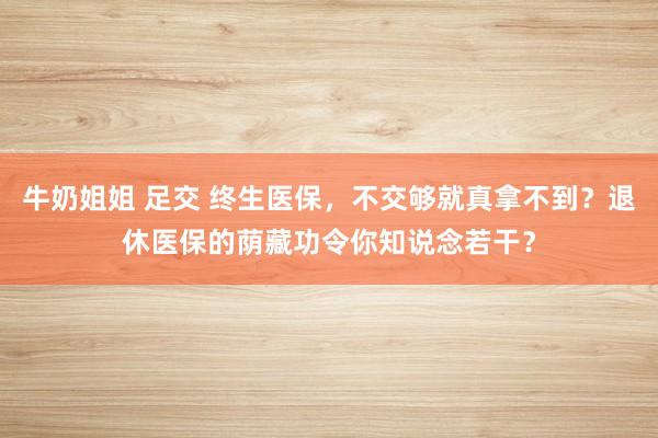牛奶姐姐 足交 终生医保，不交够就真拿不到？退休医保的荫藏功令你知说念若干？