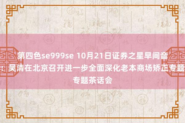 第四色se999se 10月21日证券之星早间音问汇总：吴清在北京召开进一步全面深化老本商场矫正专题茶话会