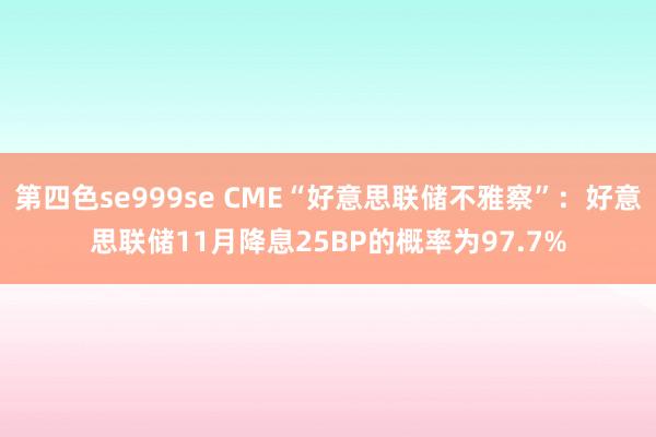第四色se999se CME“好意思联储不雅察”：好意思联储11月降息25BP的概率为97.7%