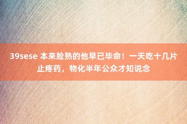 39sese 本来脸熟的他早已毕命！一天吃十几片止疼药，物化半年公众才知说念