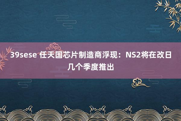 39sese 任天国芯片制造商浮现:NS2将在改日几个季度推出