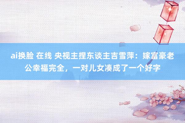 ai换脸 在线 央视主捏东谈主吉雪萍：嫁富豪老公幸福完全，一对儿女凑成了一个好字