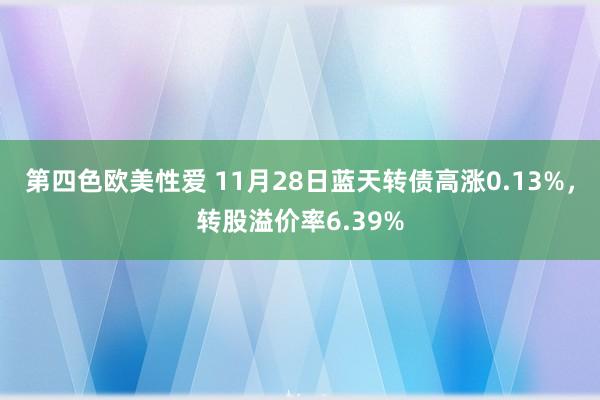 第四色欧美性爱 11月28日蓝天转债高涨0.13%，转股溢价率6.39%