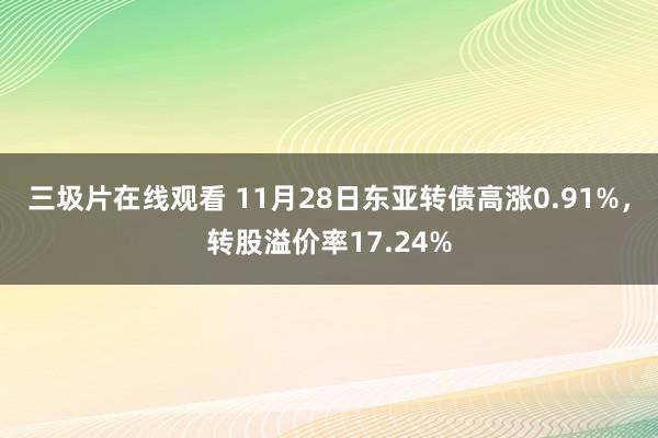 三圾片在线观看 11月28日东亚转债高涨0.91%，转股溢价率17.24%