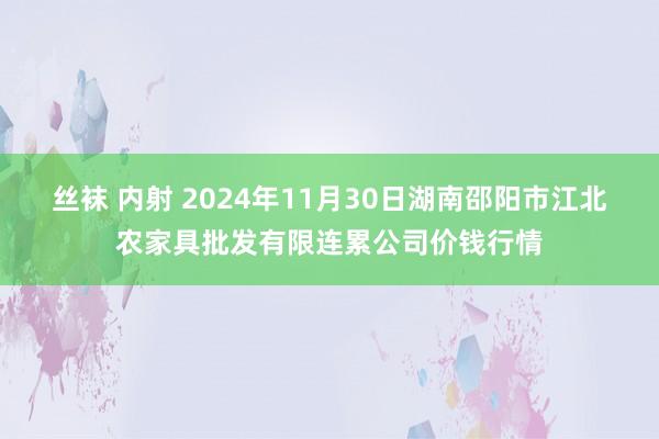 丝袜 内射 2024年11月30日湖南邵阳市江北农家具批发有限连累公司价钱行情