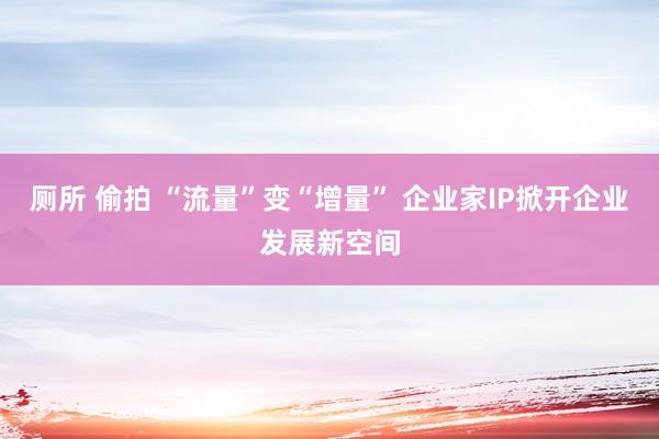 厕所 偷拍 “流量”变“增量” 企业家IP掀开企业发展新空间