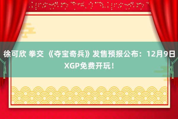 徐可欣 拳交 《夺宝奇兵》发售预报公布：12月9日XGP免费开玩！