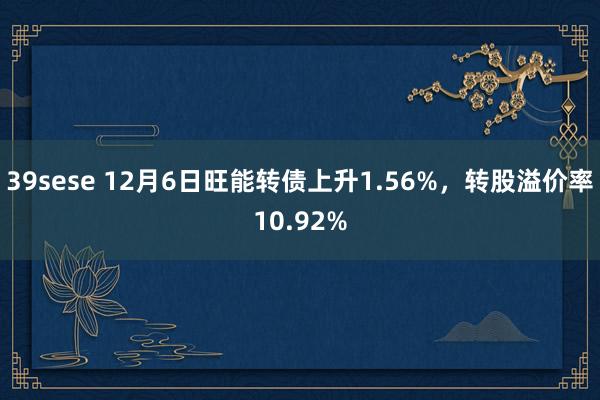 39sese 12月6日旺能转债上升1.56%,转股溢价率10.92%