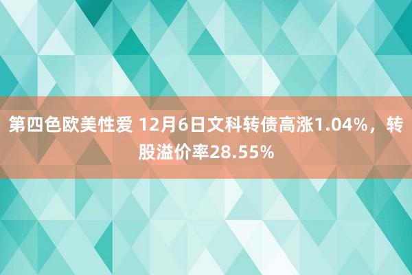 第四色欧美性爱 12月6日文科转债高涨1.04%，转股溢价率28.55%