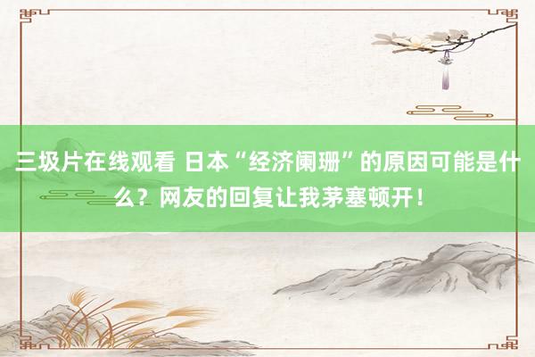三圾片在线观看 日本“经济阑珊”的原因可能是什么？网友的回复让我茅塞顿开！