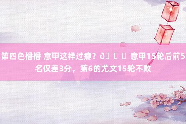 第四色播播 意甲这样过瘾？😏意甲15轮后前5名仅差3分，第6的尤文15轮不败