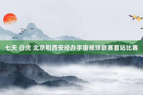七天 白虎 北京和西安经办宇宙排球联赛首站比赛