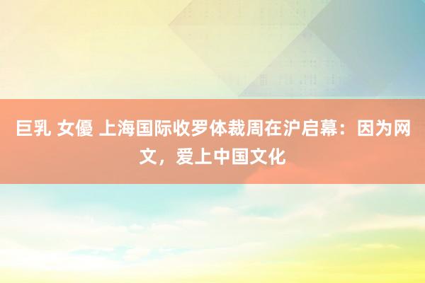 巨乳 女優 上海国际收罗体裁周在沪启幕：因为网文，爱上中国文化