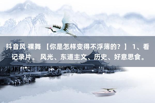 抖音风 裸舞 【你是怎样变得不浮薄的？】 1、看记录片。 风光、东道主文、历史、好意思食。