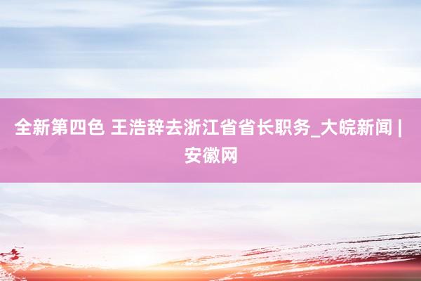 全新第四色 王浩辞去浙江省省长职务_大皖新闻 | 安徽网
