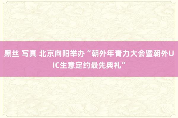 黑丝 写真 北京向阳举办“朝外年青力大会暨朝外UIC生意定约最先典礼”