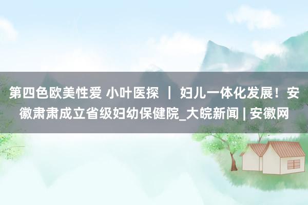 第四色欧美性爱 小叶医探 ｜ 妇儿一体化发展！安徽肃肃成立省级妇幼保健院_大皖新闻 | 安徽网