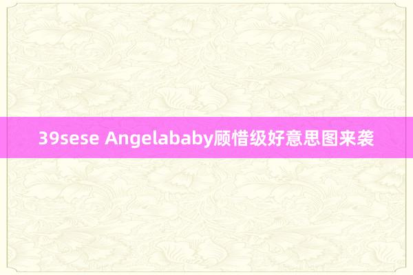 39sese Angelababy顾惜级好意思图来袭