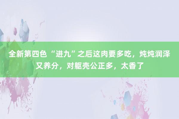 全新第四色 “进九”之后这肉要多吃，炖炖润泽又养分，对躯壳公正多，太香了