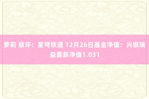 萝莉 崩坏：星穹铁道 12月26日基金净值：兴银瑞益最新净值1.031