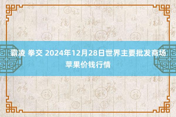 霸凌 拳交 2024年12月28日世界主要批发商场苹果价钱行情