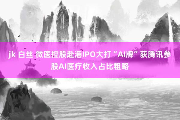 jk 白丝 微医控股赴港IPO大打“AI牌”获腾讯参股AI医疗收入占比粗略