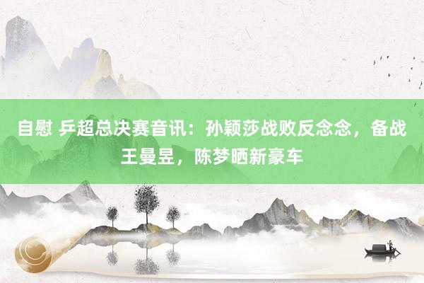 自慰 乒超总决赛音讯：孙颖莎战败反念念，备战王曼昱，陈梦晒新豪车