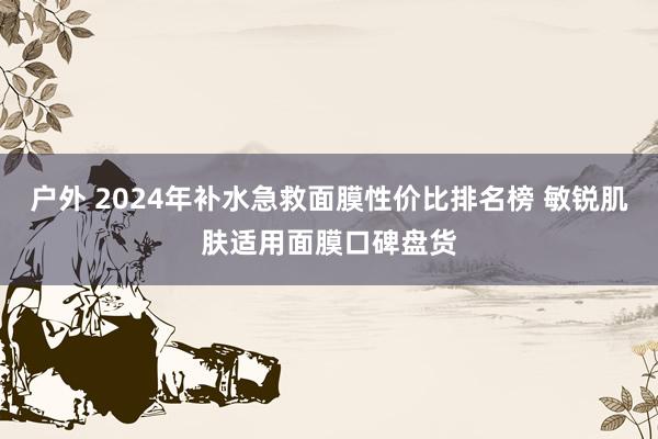户外 2024年补水急救面膜性价比排名榜 敏锐肌肤适用面膜口碑盘货