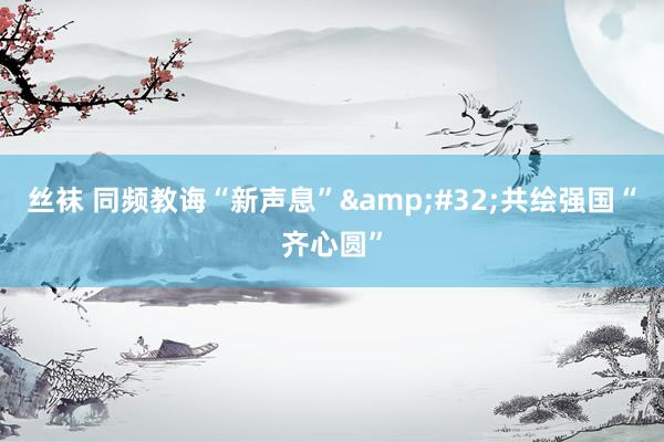 丝袜 同频教诲“新声息”&#32;共绘强国“齐心圆”