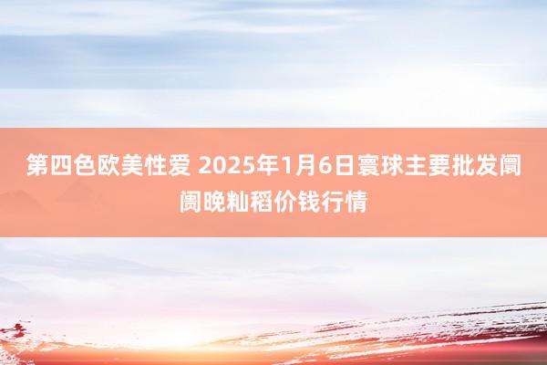 第四色欧美性爱 2025年1月6日寰球主要批发阛阓晚籼稻价钱行情