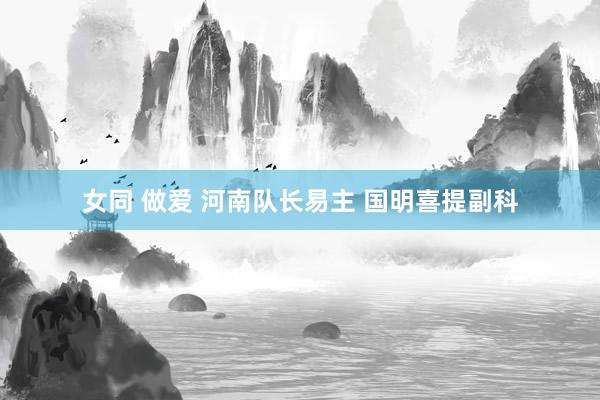 女同 做爱 河南队长易主 国明喜提副科