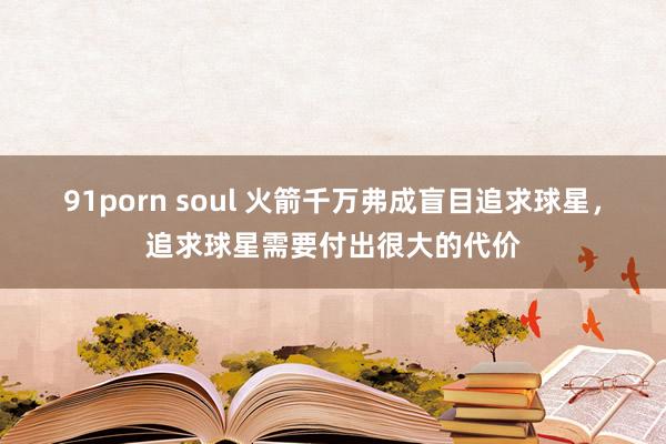 91porn soul 火箭千万弗成盲目追求球星，追求球星需要付出很大的代价