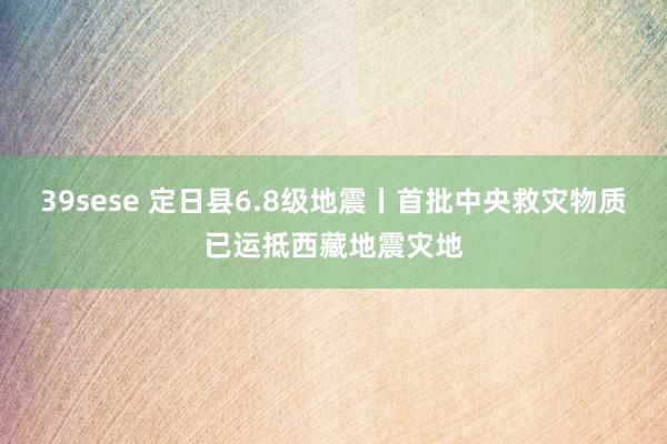 39sese 定日县6.8级地震丨首批中央救灾物质已运抵西藏地震灾地