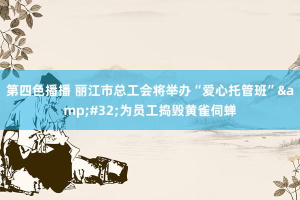 第四色播播 丽江市总工会将举办“爱心托管班”&#32;为员工捣毁黄雀伺蝉
