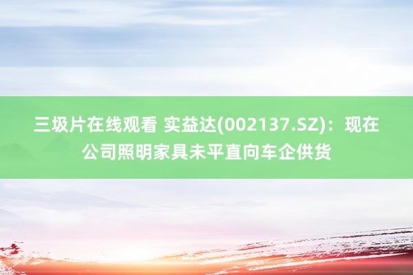三圾片在线观看 实益达(002137.SZ)：现在公司照明家具未平直向车企供货
