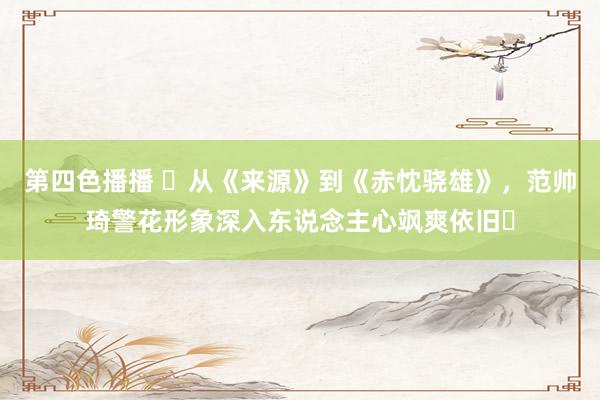 第四色播播 ‌从《来源》到《赤忱骁雄》，范帅琦警花形象深入东说念主心飒爽依旧‌