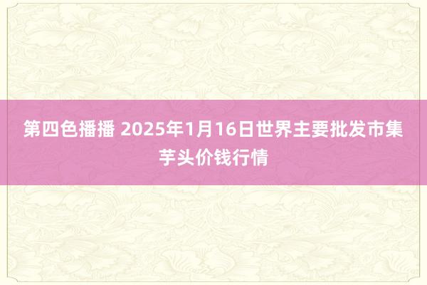 第四色播播 2025年1月16日世界主要批发市集芋头价钱行情