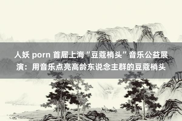 人妖 porn 首届上海“豆蔻梢头”音乐公益展演：用音乐点亮高龄东说念主群的豆蔻梢头