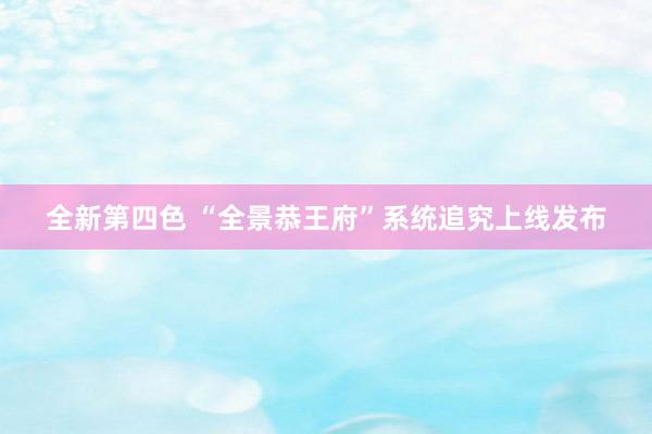 全新第四色 “全景恭王府”系统追究上线发布