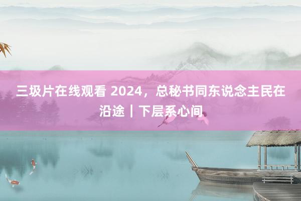 三圾片在线观看 2024，总秘书同东说念主民在沿途｜下层系心间