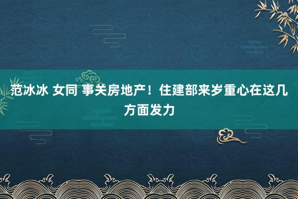 范冰冰 女同 事关房地产！住建部来岁重心在这几方面发力