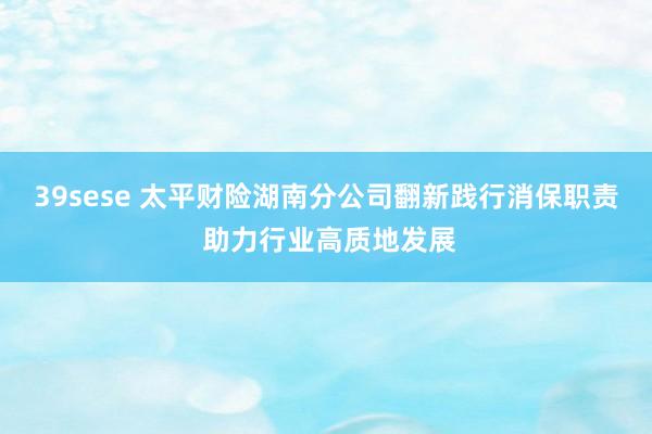 39sese 太平财险湖南分公司翻新践行消保职责 助力行业高质地发展